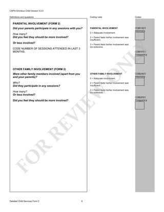 CAPA-Omnibus Child Version 5.0.0
Coding rules

Codes

Did your parents participate in any sessions with you?

PARENTAL INVOLVEMENT

How many?
Did you feel they should be more involved?

0 = Adequate involvement.

COB1X01
Intensity

Definitions and questions

PARENTAL INVOLVEMENT (FORM 2)

2 = Parent feels his/her involvement was
insufficient.

Or less involved?

3 = Parent feels his/her involvement was
too extensive.

LY

CODE NUMBER OF SESSIONS ATTENDED IN LAST 3
MONTHS.

N

COB1F01
Frequency

OTHER FAMILY INVOLVEMENT (FORM 2)

OTHER FAMILY INVOLVEMENT

Who?
Did they participate in any sessions?

COB2X01
Intensity

2 = Parent feels his/her involvement was
insufficient.

O

Were other family members involved (apart from you
and your parents)?

EW

0 = Adequate involvement.

3 = Parent feels his/her involvement was
too extensive.

How many?
Or less involved?

FO

R

RE

VI

Did you feel they should be more involved?

Detailed Child Services Form 2

6

COB2F01
Frequency

 