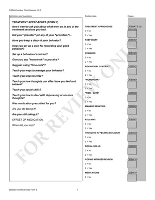 CAPA-Omnibus Child Version 5.0.0
Coding rules

Codes

Now I want to ask you about what went on in any of the
treatment sessions you had.

TREATMENT APPROACHES

COB8XYZ 00
Intensity

Did your "provider" (or any of your "providers")...

2 = Yes

Have you keep a diary of your behavior?

KEEP DIARY

Definitions and questions

TREATMENT APPROACHES (FORM 2)

0 = No

COB8I01

LY

0 = No

Help you set up a plan for rewarding your good
behavior?

2 = Yes

COB8I02

REWARDS

Set up a behavioral contract?

2 = Yes

Suggest using "time-outs"?

N

0 = No

Give you any "homework" to practice?

BEHAVIORAL CONTRACT
0 = No

Teach you ways to relax?

2 = Yes

O

Teach you ways to manage your behavior?

COB8I03

"HOMEWORK"

Teach you how thoughts can affect how you feel and
behave?

EW

0 = No

2 = Yes

Teach you social skills?

"TIME - OUTS"

Teach you how to deal with depressing or anxious
thoughts?

2 = Yes

RE

Are you still taking it?

COB8I05

0 = No

VI

Was medication prescribed for you?
Are you still taking it?

COB8I04

OFFSET OF MEDICATION.

MANAGE BEHAVIOR

COB8I06

0 = No
2 = Yes
RELAXING

COB8I07

0 = No

When did you stop?

2 = Yes
THOUGHTS AFFECTING BEHAVIOR

COB8I08

R

0 = No
2 = Yes

FO

SOCIAL SKILLS

COB8I09

0 = No
2 = Yes
COPING WITH DEPRESSION

COB8I10

0 = No
2 = Yes
MEDICATIONS
0 = No

Detailed Child Services Form 2

7

COB8I11

 