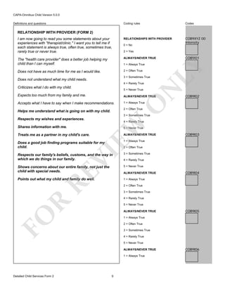 CAPA-Omnibus Child Version 5.0.0
Coding rules

Codes

I am now going to read you some statements about your
experiences with "therapist/clinic." I want you to tell me if
each statement is always true, often true, sometimes true,
rarely true or never true.

RELATIONSHIPS WITH PROVIDER

COB9XYZ 00
Intensity

The "health care provider" does a better job helping my
child than I can myself.

ALWAYS/NEVER TRUE

Does not have as much time for me as I would like.

2 = Often True

Definitions and questions

RELATIONSHIP WITH PROVIDER (FORM 2)

0 = No
2 = Yes

3 = Sometimes True

Does not understand what my child needs.

N

4 = Rarely True

Criticizes what I do with my child.

LY

1 = Always True

COB9I01

5 = Never True

ALWAYS/NEVER TRUE

Accepts what I have to say when I make recommendations.

1 = Always True

COB9I02

O

Expects too much from my family and me.

2 = Often True

Helps me understand what is going on with my child.

3 = Sometimes True

Respects my wishes and experiences.

EW

Shares information with me.

4 = Rarely True
5 = Never True

Treats me as a partner in my child's care.

ALWAYS/NEVER TRUE

COB9I03

1 = Always True

Does a good job finding programs suitable for my
child.

VI

2 = Often True
3 = Sometimes True

Shows concerns about our entire family, not just the
child with special needs.

5 = Never True

Points out what my child and family do well.

1 = Always True

RE

Respects our family's beliefs, customs, and the way in
which we do things in our family.

4 = Rarely True

ALWAYS/NEVER TRUE

COB9I04

2 = Often True
3 = Sometimes True

R

4 = Rarely True
5 = Never True

FO

ALWAYS/NEVER TRUE

COB9I05

1 = Always True
2 = Often True
3 = Sometimes True
4 = Rarely True
5 = Never True
ALWAYS/NEVER TRUE
1 = Always True

Detailed Child Services Form 2

9

COB9I06

 