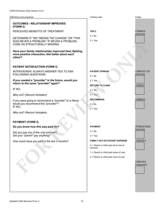 CAPA-Omnibus Child Version 5.0.0
Coding rules

Codes

YES 2

Definitions and questions

COB4I03
Intensity

OUTCOMES - RELATIONSHIP IMPROVED
(FORM 2)
PERCEIVED BENEFITS OF TREATMENT.

0 = No

DETERMINE IF "NO" MEANS "NO CHANGE" OR "THIS
WAS NEVER A PROBLEM." IF NEVER A PROBLEM,
CODE AS STRUCTURALLY MISSING.

LY

2 = Yes

N

Have your family relationships improved (less fighting,
more positive interaction, feel better about each
other)?

PATIENT SATISFACTION (FORM 2)

PATIENT OPINION

If you needed a "provider" in the future, would you
return to the same "provider" again?

COB5XYZ 00
Intensity

2 = Yes

0 = No

RETURN TO CLINIC

EW

IF NO,

O

INTERVIEWER: ALWAYS ANSWER YES TO ASK
FOLLOWING QUESTIONS.

COB5I01

0 = No

Why not? (Record Verbatim)

2 = Yes

RECOMMEND

If you were going to recommend a "provider" to a friend,
would you recommend this "provider"?
IF NO,

2 = Yes

RE

PAYMENT (FORM 2)

0 = No

VI

Why not? (Record Verbatim)

Do you know how this was paid for?

PAYMENT

Did you pay any of the cost yourself?
Did your "parent" pay anything?

0 = No

How much have you paid in the last 3 months?

FAMILY OUT-OF-POCKET EXPENSE

CPOB3XYZ00
Intensity

2 = Yes

COB3X01

R

0 = Parent or child paid all of cost of
services
1 = Parent or child paid some of cost.

FO
Detailed Child Services Form 2

COB5I02

2 = Parent or child paid none of cost.

COB3X02
Frequency

12

 
