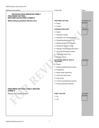 CAPA-Omnibus Child Version 5.0.0
Coding rules

Codes

TREATMENT SETTING

Definitions and questions

COC0X0Z 00
Intensity

DETAILED CHILD SERVICES FORM 3
TREATMENT SETTING INPATIENT/OUTPATIENT (FORM 3)
Where did you go/whom did you see?

0 = Absent
2 = Present

0 = Absent
1 = Psychiatric hospital

COC0X99

LY

OVERNIGHT/INPATIENT

N

2 = Psychiatric unit in general hospital
3 = Drug/Alcohol/Detoxification unit

O

4 = Medical inpatient unit in hospital
5 = Residential Treatment Center

6 = Detention Center/Training School/Jail
7 = Group home/Emergency shelter

EW

8 = Therapeutic Foster Care
9 = Boarding School
OUTPATIENT MENTAL HEALTH
TREATMENT

COC0X98

RE

VI

0 = Absent

1 = Partial hospitalization/day program
2 = Drug/Alcohol
3 = Mental health center/Clinic
4 = Communiy health center
5 = Crisis center
6 = In-home counseling/crisis services

R

7 = Private professional treatment

TREATMENT SETTING- FAMILY DOCTOR
(FORM 3)
Did you see a family doctor?

FO

FAMILY DOCTOR

Detailed Child Services Form 3

0 = No
2 = Yes

1

COC0X95
Intensity

 