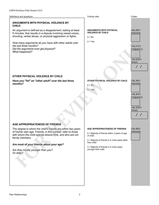 CAPA-Omnibus Child Version 5.0.0
Coding rules

Definitions and questions

Codes

ARGUMENTS WITH PHYSICAL
VIOLENCE BY CHILD

CAL2I01
Intensity

ARGUMENTS WITH PHYSICAL VIOLENCE BY
CHILD
An argument is defined as a disagreement, lasting at least
5 minutes, that results in a dispute involving raised voices,
shouting, verbal abuse, or physical aggression or fights.

0 = No
2 = Yes

How many arguments do you have with other adults over
the last three months?
Did the arguments ever get physical?
What happened?

O

N

LY

CAL2F01
Frequency

OTHER PHYSICAL VIOLENCE BY CHILD
Have you "hit" an "other adult" over the last three
months?

OTHER PHYSICAL VIOLENCE BY CHILD

EW

0 = No

CAL2O01
Onset

/ /

CAL3I01
Intensity

RE

VI

2 = Yes

CAL3F01
Frequency

CAL3O01
Onset

/ /

AGE APPROPRIATENESS OF FRIENDS

The degree to which the child's friends are within two years
of his/her own age. Friends, in this context, refer to those
with whom the child spends leisure time, and who are not
family members.

0 = Majority of friends within 2 years of age
of child.

R

2 = Majority of friends 2 or more years older
than child.

Are most of your friends about your age?

3 = Majority of friends 2 or more years
younger than child.

FO

Are they mostly younger than you?
Or older?

Peer Relationships

AGE APPROPRIATENESS OF FRIENDS

3

CAL4I01
Intensity

 