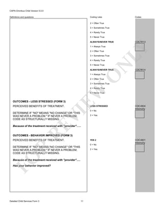 CAPA-Omnibus Child Version 5.0.0
Coding rules

Definitions and questions

Codes

2 = Often True
3 = Sometimes True
4 = Rarely True
5 = Never True

COC9I13

ALWAYS/NEVER TRUE

2 = Often True
3 = Sometimes True
4 = Rarely True

N

5 = Never True

LY

1 = Always True

ALWAYS/NEVER TRUE

COC9I14

O

1 = Always True
2 = Often True

3 = Sometimes True

EW

4 = Rarely True
5 = Never True

OUTCOMES - LESS STRESSED (FORM 3)

LESS STRESSED

VI

PERCEIVED BENEFITS OF TREATMENT.

DETERMINE IF "NO" MEANS "NO CHANGE" OR "THIS
WAS NEVER A PROBLEM." IF NEVER A PROBLEM,
CODE AS STRUCTURALLY MISSING.

0 = No

COC4I04
Intensity

2 = Yes

RE

Because of the treatment received with "provider"......

OUTCOMES - BEHAVIOR IMPROVED (FORM 3)
PERCEIVED BENEFITS OF TREATMENT.

YES 2
0 = No

R

DETERMINE IF "NO" MEANS "NO CHANGE" OR "THIS
WAS NEVER A PROBLEM." IF NEVER A PROBLEM,
CODE AS STRUCTURALLY MISSING.

FO

2 = Yes

Because of the treatment received with "provider".....
Has your behavior improved?

Detailed Child Services Form 3

11

COC4I01
Intensity

 