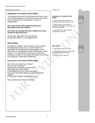 CAPA-Omnibus Child Version 5.0.0
Coding rules

Definitions and questions

Codes

FREQUENCY OF CONTACT WITH
PEERS

CAL5I01
Intensity

FREQUENCY OF CONTACT WITH PEERS
The frequency with which the child meets with others, who
are not family members, during his/her leisure time. Peers
can be child's friends, acquaintances, or peers in
neighborhood.

0 = Sees at least 1 peer outside of
college/work more than once per week.
2 = Sees at least 1 peer outside of
college/work between once per week and
once every two weeks.

LY

Now I want to ask a few questions about your
friendships with other children.

3 = Sees less than 1 peer outside of
college/work in 2 weeks.

How often do you play with other children you know,
outside of daycare/school?

BEST FRIEND

Do you have a best friend? (NOTE NAME)

RE

VI

Does s/he ever come to your house?
Or do you go to his/hers?
How long has s/he been your best friend?
What about your other friends?
Is that different from your other friendships?
Do you tell "best friend" things you wouldn't tell other
people?
IF NO "BEST FRIEND" CURRENTLY, ASK:

FO

R

Have you had a best friend in the past?

Peer Relationships

BEST FRIEND

0 = Definite best friend in last year.
1 = Uncertain (including 3 or more close
friendships described as "best").

EW

An intensive, selective, and exclusive or semi-exclusive
friendship with another person, in which there is an
expectation that the dyad does things together, and in
which there is a preferential sharing of confidences. There
may be 1 or 2 "best friends" at any one time, but if the
friendship involves 3 or more peers this would not ordinarily
be included as a "best friend" relationship.

O

N

Do you have "play dates" with any friends?
Or play with children in your neighborhood?

4

2 = No best friend in last year.

CAL6I01
Intensity

 