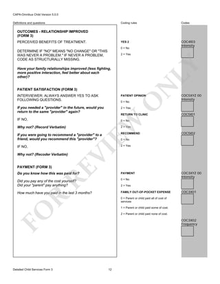 CAPA-Omnibus Child Version 5.0.0
Coding rules

Codes

YES 2

Definitions and questions

COC4I03
Intensity

OUTCOMES - RELATIONSHIP IMPROVED
(FORM 3)
PERCEIVED BENEFITS OF TREATMENT.

0 = No

DETERMINE IF "NO" MEANS "NO CHANGE" OR "THIS
WAS NEVER A PROBLEM." IF NEVER A PROBLEM,
CODE AS STRUCTURALLY MISSING.

LY

2 = Yes

N

Have your family relationships improved (less fighting,
more positive interaction, feel better about each
other)?

PATIENT SATISFACTION (FORM 3)

PATIENT OPINION

If you needed a "provider" in the future, would you
return to the same "provider" again?

COC5XYZ 00
Intensity

2 = Yes

0 = No

RETURN TO CLINIC

EW

IF NO,

O

INTERVIEWER: ALWAYS ANSWER YES TO ASK
FOLLOWING QUESTIONS.

COC5I01

0 = No

2 = Yes

Why not? (Record Verbatim)

If you were going to recommend a "provider" to a
friend, would you recommend this "provider"?

RECOMMEND

IF NO,

COC5I02

2 = Yes

RE

PAYMENT (FORM 3)

VI

Why not? (Recoder Verbatim)

0 = No

Do you know how this was paid for?

PAYMENT

Did you pay any of the cost yourself?
Did your "parent" pay anything?

0 = No

How much have you paid in the last 3 months?

FAMILY OUT-OF-POCKET EXPENSE

R

2 = Yes

COC3X01

0 = Parent or child paid all of cost of
services
1 = Parent or child paid some of cost.

FO
Detailed Child Services Form 3

COC3XYZ 00
Intensity

2 = Parent or child paid none of cost.

COC3X02
Frequency

12

 