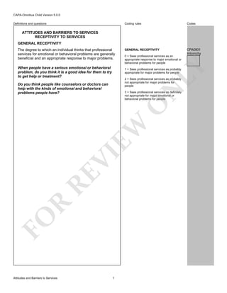 CAPA-Omnibus Child Version 5.0.0
Coding rules

Definitions and questions

Codes

GENERAL RECEPTIVITY

CPA0I01
Intensity

ATTITUDES AND BARRIERS TO SERVICES
RECEPTIVITY TO SERVICES
GENERAL RECEPTIVITY

0 = Sees professional services as an
appropriate response to major emotional or
behavioral problems for people

LY

The degree to which an individual thinks that professional
services for emotional or behavioral problems are generally
beneficial and an appropriate response to major problems.
When people have a serious emotional or behavioral
problem, do you think it is a good idea for them to try
to get help or treatment?

1 = Sees professional services as probably
appropriate for major problems for people
2 = Sees professional services as probably
not appropriate for major problems for
people

N

Do you think people like counselors or doctors can
help with the kinds of emotional and behavioral
problems people have?

FO

R

RE

VI

EW

O

3 = Sees professional services as definitely
not appropriate for major emotional or
behavioral problems for people

Attitudes and Barriers to Services

1

 