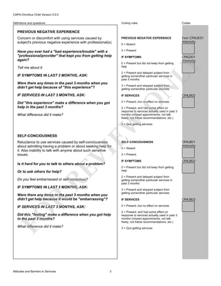 CAPA-Omnibus Child Version 5.0.0
Coding rules

Codes

Concern or discomfort with using services caused by
subject's previous negative experience with professional(s).

PREVIOUS NEGATIVE EXPERIENCE

Ever:CPA2E01
Intensity

Have you ever had a "bad experience/trouble" with a
"professional/provider" that kept you from getting help
again?

2 = Present

Definitions and questions

PREVIOUS NEGATIVE EXPERIENCE

0 = Absent

IF SYMPTOMS

LY

0 = Present but did not keep from getting
help

CPA2I01
Intensity

Tell me about it.

2 = Present and delayed subject from
getting some/other particular services in
past 3 months

IF SYMPTOMS IN LAST 3 MONTHS, ASK:

3 = Present and stopped subject from
getting some/other particular services

IF SERVICES IN LAST 3 MONTHS, ASK:

IF SERVICES

Did "this experience" make a difference when you got
help in the past 3 months?

0 = Present, but no effect on services

CPA2I02

O

N

Were there any times in the past 3 months when you
didn't get help because of "this experience"?

2 = Present, and had some effect on
response to services actually used in past 3
months (missed appointments, not talk
freely, not follow recommendations, etc.)

EW

What difference did it make?

3 = Quit getting services

SELF-CONCIOUSNESS

VI

Reluctance to use services caused by self-conciousness
about admitting having a problem or about seeking help for
it. Also inability to talk with anyone about such sensitive
issues.

RE

Is it hard for you to talk to others about a problem?
Or to ask others for help?

0 = Absent

CPA3I01
Intensity

2 = Present
IF SYMPTOMS

CPA3I02

0 = Present but did not keep from getting
help
2 = Present and delayed subject from
getting some/other particular services in
past 3 months

Do you feel embarrassed or self-conscious?
IF SYMPTOMS IN LAST 3 MONTHS, ASK:

3 = Present and stopped subject from
getting some/other particular services

R

Were there any times in the past 3 months when you
didn't get help because it would be "embarrassing"?

IF SERVICES
0 = Present, but no effect on services

FO

IF SERVICES IN LAST 3 MONTHS, ASK:
Did this "feeling" make a difference when you got help
in the past 3 months?
What difference did it make?

Attitudes and Barriers to Services

SELF-CONCIOUSNESS

2 = Present, and had some effect on
response to services actually used in past 3
months (missed appointments, not talk
freely, not follow recommendations, etc.)
3 = Quit getting services

3

CPA3I03

 