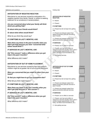 CAPA-Omnibus Child Version 5.0.0
Coding rules

Definitions and questions

Codes

ANTICIPATION OF NEGATIVE
REACTION

CPA4I01
Intensity

ANTICIPATION OF NEGATIVE REACTION
Reluctance to use services caused by anticipation of a
negative reaction from family, friends, or others to seeking
treatment for an emotional or mental problem.

0 = Absent
2 = Present

Are you concerned about what your family will think
about you getting help?

CPA4I02

LY

IF SYMPTOMS
0 = Present but did not keep from getting
help

Or about what others would think?
What do you think they would say?

2 = Present and delayed subject from
getting some/other particular services in
past 3 months

IF SYMPTOMS IN LAST 3 MONTHS, ASK:

3 = Present and stopped subject from
getting some/other particular services

Were there any times in the past 3 months when you
didn't get help because you were "concerned what
others would think"?

O

IF SERVICES

N

Or about what your friends would think?

CPA4I03

0 = Present, but no effect on services
2 = Present, and had some effect on
response to services actually used in past 3
months (missed appointments, not talk
freely, not follow recommendations, etc.)

EW

IF SERVICES IN LAST 3 MONTHS, ASK:
Did "this concern" make a difference when you got
help in the past 3 months?
What difference did it make?

3 = Quit getting services

VI

ANTICIPATION OF OUT OF HOME PLACEMENT

Reluctance to use services caused by fear that subject's
children might be at greater risk of out-of-home placement.

RE

Were you concerned that you might be taken from your
home?

ANTICIPATION OF OUT OF HOME
PLACEMENT
0 = Absent
2 = Present
IF SYMPTOMS

Or that you might have to go live somewhere else?

CPA5I02

0 = Present but did not keep from getting
help

What did you think might happen?

2 = Present and delayed subject from
getting some/other particular services in
past 3 months

R

IF SYMPTOMS IN LAST 3 MONTHS, ASK:
Were there any times in the last 3 months when you
didn't get help because of "this concern"?

FO

3 = Present and stopped subject from
getting some/other particular services

IF SERVICES IN LAST 3 MONTHS, ASK:

IF SERVICES

Did "this concern" make a difference when you got
help in the past 3 months?

0 = Present, but no effect on services
2 = Present, and had some effect on
response to services actually used in past 3
months (missed appointments, not talk
freely, not follow recommendations, etc.)

What difference did it make?

3 = Quit getting services

Attitudes and Barriers to Services

CPA5I01
Intensity

4

CPA5103

 