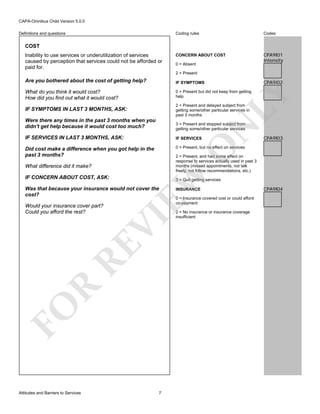 CAPA-Omnibus Child Version 5.0.0
Coding rules

Definitions and questions

Codes

CONCERN ABOUT COST

CPA9I01
Intensity

COST
Inability to use services or underutilization of services
caused by perception that services could not be afforded or
paid for.

0 = Absent
2 = Present

Are you bothered about the cost of getting help?

IF SYMPTOMS

What do you think it would cost?
How did you find out what it would cost?

0 = Present but did not keep from getting
help

IF SYMPTOMS IN LAST 3 MONTHS, ASK:

2 = Present and delayed subject from
getting some/other particular services in
past 3 months

LY

CPA9I02

3 = Present and stopped subject from
getting some/other particular services

IF SERVICES IN LAST 3 MONTHS, ASK:

IF SERVICES

Did cost make a difference when you got help in the
past 3 months?

0 = Present, but no effect on services

O

EW

3 = Quit getting services

Was that because your insurance would not cover the
cost?

FO

R

RE

VI

Would your insurance cover part?
Could you afford the rest?

Attitudes and Barriers to Services

CPA9I03

2 = Present, and had some effect on
response to services actually used in past 3
months (missed appointments, not talk
freely, not follow recommendations, etc.)

What difference did it make?
IF CONCERN ABOUT COST, ASK:

N

Were there any times in the past 3 months when you
didn't get help because it would cost too much?

7

INSURANCE
0 = Insurance covered cost or could afford
co-payment
2 = No insurance or insurance coverage
insufficient

CPA9I04

 