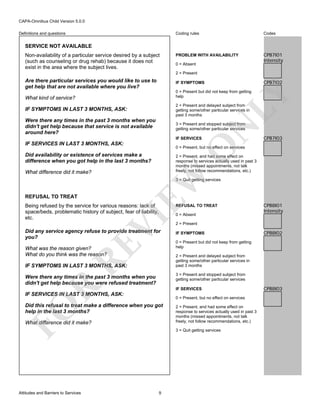 CAPA-Omnibus Child Version 5.0.0
Coding rules

Definitions and questions

Codes

PROBLEM WITH AVAILABILITY

CPB7I01
Intensity

SERVICE NOT AVAILABLE
Non-availability of a particular service desired by a subject
(such as counseling or drug rehab) because it does not
exist in the area where the subject lives.

0 = Absent
2 = Present

Are there particular services you would like to use to
get help that are not available where you live?

CPB7I02

IF SYMPTOMS

LY

0 = Present but did not keep from getting
help

What kind of service?

2 = Present and delayed subject from
getting some/other particular services in
past 3 months

Were there any times in the past 3 months when you
didn't get help because that service is not available
around here?

3 = Present and stopped subject from
getting some/other particular services
IF SERVICES

0 = Present, but no effect on services

Did availability or existence of services make a
difference when you got help in the last 3 months?

2 = Present, and had some effect on
response to services actually used in past 3
months (missed appointments, not talk
freely, not follow recommendations, etc.)

EW

What difference did it make?

CPB7I03

O

IF SERVICES IN LAST 3 MONTHS, ASK:

N

IF SYMPTOMS IN LAST 3 MONTHS, ASK:

3 = Quit getting services

REFUSAL TO TREAT

Being refused by the service for various reasons: lack of
space/beds, problematic history of subject, fear of liability,
etc.

VI

REFUSAL TO TREAT

RE

Did any service agency refuse to provide treatment for
you?
What was the reason given?
What do you think was the reason?

2 = Present
IF SYMPTOMS

CPB8I02

0 = Present but did not keep from getting
help
2 = Present and delayed subject from
getting some/other particular services in
past 3 months

IF SYMPTOMS IN LAST 3 MONTHS, ASK:

3 = Present and stopped subject from
getting some/other particular services

R

Were there any times in the past 3 months when you
didn't get help because you were refused treatment?

IF SERVICES

IF SERVICES IN LAST 3 MONTHS, ASK:

0 = Present, but no effect on services

FO

Did this refusal to treat make a difference when you got
help in the last 3 months?
What difference did it make?

Attitudes and Barriers to Services

0 = Absent

CPB8I01
Intensity

2 = Present, and had some effect on
response to services actually used in past 3
months (missed appointments, not talk
freely, not follow recommendations, etc.)
3 = Quit getting services

9

CPB8I03

 