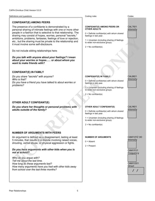 CAPA-Omnibus Child Version 5.0.0
Coding rules

Definitions and questions

Codes

CONFIDANT(E) AMONG PEERS OR
OTHER ADULTS

CAL7I01
Intensity

CONFIDANT(E) AMONG PEERS

0 = Definite confidant(e) with whom shared
feelings in last year.
1 = Uncertain (including sharing of feelings
to wider non-exclusive group).
2 = No confidant(e).

Do not include sibling relationships here.

O

N

Do you talk with anyone about your feelings? I mean
about your worries or hopes...... or about whom you
want to make friends wtih?

LY

The presence of a confidante is demonstrated by a
personal sharing of intimate feelings with one or more other
people in a fashion that is selective to that relationship. The
sharing may consist of hopes, worries, personal "secrets,"
ambitions, problems, fantasies, feelings of love or rejection,
etc., but the sharing must be private to the relationship and
it must involve some self-disclosure.

CONFIDANT(E) IN FAMILY
Do you share "secrets" with anyone?
Who is that?
Do you have a friend you have talked to about worries or
problems?

CONFIDANT(E) IN FAMILY

EW

0 = Definite confidant(e) with whom shared
feelings in last year.

CAL8I01
Intensity

1 = Uncertain (including sharing of feelings
to wider non-exclusive group).
2 = No confidant(e)

VI

OTHER ADULT CONFIDANT(E)

RE

Do you share her thoughts or personal problems with
adults outside of the family?

OTHER ADULT CONFIDANT(E)
0 = Definite confidant(e) with whom shared
feelings in last year.

CAL9I01
Intensity

1 = Uncertain (including sharing of feelings
to wider non-exclusive group).
2 = No confidant(e)

NUMBER OF ARGUMENTS WITH PEERS

R

An argument is defined as a disagreement, lasting at least
5 minutes, that results in a dispute involving raised voices,
shouting, verbal abuse, or physical aggression or fights.

NUMBER OF ARGUMENTS
0 = Absent

CAM1XYZ 00
Intensity

FO

2 = Present

Do you have arguments with other kids when you is
not at school?

CAM1F01
Frequency

Who do you argue with?
Tell me about the last time.
How long do these arguments last?
How many arguments have you had with other kids away
from school over the last three months?

CAM1O01
Onset

Peer Relationships

/ /

5

 