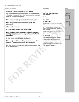 CAPA-Omnibus Child Version 5.0.0
Coding rules

Definitions and questions

Codes

CHILD OR PARENT REFUSES
TREATMENT

CPB9I01
Intensity

CHILD OR PARENT REFUSES TREATMENT
The subject refused to go for treatment for which s/he was
referred by a professional; or, the spouse/partner refuses to
allow the subject's participation.

0 = Absent
2 = Present

Have you refused to go to any treatment services?

CPB9I02

IF SYMPTOMS

LY

Hase your "parent" refused to allow you to get
treatment?

0 = Present but did not keep from getting
help

What was the reason?
IF SYMPTOMS IN LAST 3 MONTHS, ASK:

N

2 = Present and delayed subject from
getting some/other particular services in
past 3 months
3 = Present and stopped subject from
getting some/other particular services

Were there any times in the past 3 months when you
didn't get help because you or your "parent" refused
treatment?

O

IF SERVICES

0 = Present, but no effect on services

IF SERVICES IN PAST 3 MONTHS, ASK:

2 = Present, and had some effect on
response to services actually used in past 3
months (missed appointments, not talk
freely, not follow recommendations, etc.)

Did your "parent's" refusal make a difference in getting help
in the last 3 months?

3 = Quit getting services

FO

R

RE

VI

EW

Did your "parent's" refusal to go to treatment make a
difference in getting help in the last 3 months?

Attitudes and Barriers to Services

10

CPB9I03

 