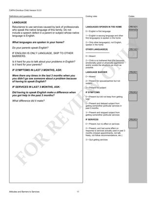 CAPA-Omnibus Child Version 5.0.0
Coding rules

Codes

Reluctance to use services caused by lack of professionals
who speak the native language of this family. Do not
include a speech defect in a parent or subject whose native
language is English.

LANGUAGES SPOKEN IN THE HOME

CPB1I01
Intensity

What languages are spoken in your home?

2 = Only other language(s), not English,
spoken in the home

Definitions and questions

LANGUAGE

OTHER LANGUAGE(S)
_____________________

IF ENGLISH IS ONLY LANGUAGE, SKIP TO OTHER
BARRIERS.

0 = Absent

N

O

IF SYMPTOMS IN LAST 3 MONTHS, ASK:

LANGUAGE BARRIER

Were there any times in the last 3 months when you
you didn't go see someone about a problem because
of having to speak English?

EW

2 = Present for spouse/partner but not
subject
3 = Present for subject
IF SYMPTOMS

CPB2I02

RE

VI

0 = Present but did not keep from getting
help
2 = Present and delayed subject from
getting some/other particular services in
past 3 months
3 = Present and stopped subject from
getting some/other particular services
IF SERVICES
0 = Present, but no effect on services
2 = Present, and had some effect on
response to services actually used in past 3
months (missed appointments, not talk
freely, not follow recommendations, etc.)

R

3 = Quit getting services

FO
Attitudes and Barriers to Services

CPB2I01

0 = Absent

Did having to speak English make a difference when
you got help in the past 3 months?
What difference did it make?

CPB1X01

2 = Child is so bothered that s/he becomes
emotionally upset or physically aggressive
and/or avoids the situations as much as
possible.

Is it hard for you to talk about your problems in English?
Is it hard for your parents?

IF SERVICES IN LAST 3 MONTHS, ASK:

1 = English is secong language and other
first language(s) is spoken in the home

LY

Do your parents speak English?

0 = English is first language

11

CPB2I03

 