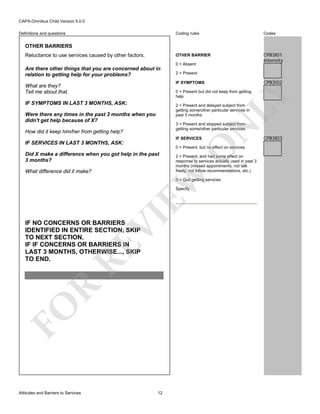 CAPA-Omnibus Child Version 5.0.0
Coding rules

Codes

OTHER BARRIER

Definitions and questions

CPB3I01
Intensity

OTHER BARRIERS
Reluctance to use services caused by other factors.

0 = Absent

Are there other things that you are concerned about in
relation to getting help for your problems?

2 = Present

CPB3I02

IF SYMPTOMS

What are they?
Tell me about that.

LY

0 = Present but did not keep from getting
help

IF SYMPTOMS IN LAST 3 MONTHS, ASK:

2 = Present and delayed subject from
getting some/other particular services in
past 3 months

Were there any times in the past 3 months when you
didn't get help because of X?
How did it keep him/her from getting help?

O

IF SERVICES

IF SERVICES IN LAST 3 MONTHS, ASK:

N

3 = Present and stopped subject from
getting some/other particular services

0 = Present, but no effect on services

What difference did it make?

2 = Present, and had some effect on
response to services actually used in past 3
months (missed appointments, not talk
freely, not follow recommendations, etc.)

EW

Did X make a difference when you got help in the past
3 months?

3 = Quit getting services

VI

Specify

FO

R

RE

IF NO CONCERNS OR BARRIERS
IDENTIFIED IN ENTIRE SECTION, SKIP
TO NEXT SECTION.
IF IF CONCERNS OR BARRIERS IN
LAST 3 MONTHS, OTHERWISE..., SKIP
TO END.

Attitudes and Barriers to Services

12

CPB3I03

 