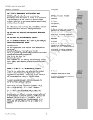 CAPA-Omnibus Child Version 5.0.0
Coding rules

Codes

Child has difficulty either forming or maintaining
friendships, which is evidence by having no or few friends.
The difficulty may be due to failure to approach other
children (withdrawl) or aggressive relationships with other
children (discord) or both.

DIFFICULTY MAKING FRIENDS

CAM0I03
Intensity

Do not include worry or anxiety about friendships unless it
leads to difficulty in making or keeping friendships.

0 = Absent

Definitions and questions

DIFFICULTY MAKING OR KEEPING FRIENDS

0 = Absent
2 = Present

CAM0I01

LY

WITHDRAWAL

2 = Definite difficulty in making or keeping
friends, but has managed to maintain
friendship for at least 3 months since onset.

Do you have any difficulty making friends with other
children
Do you have any trouble keeping friends?

DISCORD

Do you find other children don't want to play with you
or don't choose you for games

2 = Definite difficulty in making or keeping
friends, but has managed to maintain
friendship for at least 3 months since onset.
3 = As above, but has had no friendship
lasting as long as 3 months since onset.

VI

EW

What happens?
Do you think you are more shy than other boys/girls the
same age?
Does that affect your making/keeping friends?
Or do you get into arguments or fights with friends or other
children who might become friends?
How do you feel about that?
Does it bother you?
How long have you had difficulty making/keeping friends?
Has it always been like that, or can you remember when it
started?

CAM0I02

O

0 = Absent

N

3 = As above, but has had no friendship
lasting as long as 3 months since onset.

CONFLICTUAL RELATIONSHIP WITH FRIENDS

RE

The child has relationships with a friend or friends that
include substantial amounts of physical or verbal
aggression or arguments. Conflict may or may not cause
the child problems in making or keeping friends.

2 = Present with at least one friend.
3 = Most or all friendships characterized by
conflictual relationships.

R

THIS ITEM IS GENERALLY CODABLE BASED ON
INFORMATION ALREADY GIVEN.

FO

YOU HAVE TOLD ME THAT YOU DOESN'T HAVE
DIFFICULTY MAKING OR KEEPING FRIENDS.
Do you have a lot of conflict with your friends?
Does it cause you difficulty in making or keeping friends?
IF CHILD DOES NOT HAVE DIFFICULTY MAKING OR
KEEPING FRIENDS DUE TO DISCORD, THEN
COMPLETE CONFLICTUAL RELATIONSHIP WITH
FRIENDS. OTHERWISE SKIP TO SHYNESS WITH
PEERS.

Peer Relationships

0 = Absent

6

CAM2I01
Intensity

 