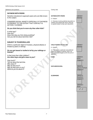 CAPA-Omnibus Child Version 5.0.0
Coding rules

Codes

Sensitive reluctance to approach peers who are little known
to the subject.

SHYNESS WITH PEERS

CAM3I01
Intensity

CONSIDER SOCIAL ANXIETY ESPECIALLY IF SHYNESS
IS PRESENT TO THE EXTENT THAT CONTACT IS
ACTIVELY AVOIDED.

2 = Shyness involving definite discomfort on
meeting new people with whom child has
no special reason to feel usch discomfort.

Definitions and questions

SHYNESS WITH PEERS

LY

0 = Absent

Do you think that you're more shy than other kids?

N

In what way?
How shy?
Does that stop you from doing anything?
Can you tell me about last time it did?

O

SUBJECT IS TEASED/BULLIED
Child is a particular object of mockery, physical attacks or
threats by peers or siblings.

CHILD TEASED OR BULLIED

Do you get teased or bullied at all by your siblings or
friends?

CAM4I01
Intensity

2 = The child is a particular and preferred
object for bullying or teasing. S/he is at
least somewhat singled out for this sort of
attention.

EW

R

DAYCARE/SCHOOL

CAM4F02
Daycare/School
Frequency

CAM4F03
Elsewhere
Frequency

CAM4O01
Onset

/ /

FO
Peer Relationships

CAM4F01
Home
Frequency

ELSEWHERE

RE

How much?
Tell me about the last time.
Who does it?
Why do they do it?
Why do they pick on you?
What do you do about it?

HOME

VI

Is that more than other children?
Are other boys and girls mean to you?

0 = Absent

7

 