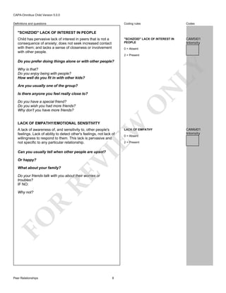 CAPA-Omnibus Child Version 5.0.0
Coding rules

Codes

"SCHIZOID" LACK OF INTEREST IN
PEOPLE

Definitions and questions

CAM5I01
Intensity

"SCHIZOID" LACK OF INTEREST IN PEOPLE
Child has pervasive lack of interest in peers that is not a
consequence of anxiety; does not seek increased contact
with them; and lacks a sense of closeness or involvement
with other people.

0 = Absent
2 = Present

LY

Do you prefer doing things alone or with other people?
Why is that?
Do you enjoy being with people?
How well do you fit in with other kids?

N

Are you usually one of the group?
Is there anyone you feel really close to?

O

Do you have a special friend?
Do you wish you had more friends?
Why don't you have more friends?

EW

LACK OF EMPATHY/EMOTIONAL SENSITIVITY

A lack of awareness of, and sensitivity to, other people's
feelings. Lack of ability to detect other's feelings, not lack of
willingness to respond to them. This lack is pervasive and
not specific to any particular relationship.

Or happy?

RE

What about your family?

VI

Can you usually tell when other people are upset?

Do your friends talk with you about their worries or
troubles?
IF NO:

FO

R

Why not?

Peer Relationships

8

LACK OF EMPATHY
0 = Absent

2 = Present

CAM6I01
Intensity

 