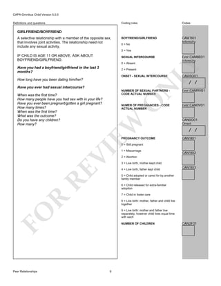 CAPA-Omnibus Child Version 5.0.0
Coding rules

Definitions and questions

Codes

BOYFRIEND/GIRLFRIEND

CAM7I01
Intensity

GIRLFRIEND/BOYFRIEND
A selective relationship with a member of the opposite sex,
that involves joint activities. The relationship need not
include any sexual activity.

0 = No
2 = Yes

IF CHILD IS AGE 11 OR ABOVE, ASK ABOUT
BOYFRIEND/GIRLFRIEND.

SEXUAL INTERCOURSE

LY

0 = Absent

Have you had a boyfriend/girlfriend in the last 3
months?

Ever:CAM8E01
Intensity

2 = Present

ONSET - SEXUAL INTERCOURSE

How long have you been dating him/her?

CAM8O01

/ /

N

Have you ever had sexual intercourse?

NUMBER OF SEXUAL PARTNERS CODE ACTUAL NUMBER

O

When was the first time?
How many people have you had sex with in your life?
Have you ever been pregnant/gotten a girl pregnant?
How many times?
When was the first time?
What was the outcome?
Do you have any children?
How many?

EW

NUMER OF PREGNANCIES - CODE
ACTUAL NUMBER

PREGNANCY OUTCOME

Ever:CAM9V01

Ever:CAN0V01

CAN0O01
Onset

/ /
CAN1I01

RE

VI

0 = Still pregnant
1 = Miscarriage

CAN1I02

2 = Abortion
3 = Live birth, mother kept child
4 = Live birth, father kept child

CAN1I03

5 = Child adopted or cared for by another
family member
6 = Child released for extra-familial
adoption

R

7 = Child in foster care
8 = Live birth: mother, father and child live
together

FO

9 = Live birth: mother and father live
separately, however child lives equal time
with each

Peer Relationships

NUMBER OF CHILDREN

9

CAN2F01

 