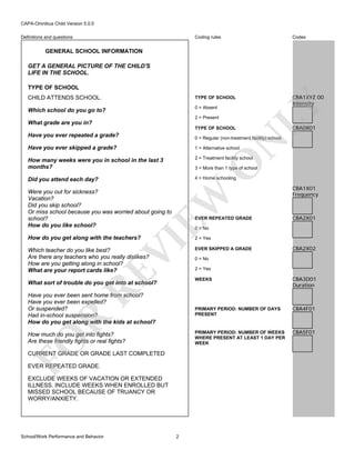 CAPA-Omnibus Child Version 5.0.0
Coding rules

Codes

CHILD ATTENDS SCHOOL.

TYPE OF SCHOOL

Which school do you go to?

0 = Absent

CBA1XYZ 00
Intensity

Definitions and questions

GENERAL SCHOOL INFORMATION
GET A GENERAL PICTURE OF THE CHILD'S
LIFE IN THE SCHOOL.

2 = Present

What grade are you in?
TYPE OF SCHOOL

LY

TYPE OF SCHOOL

0 = Regular (non-treatment facility) school

Have you ever skipped a grade?

1 = Alternative school

How many weeks were you in school in the last 3
months?

2 = Treatment facility school

Did you attend each day?

4 = Home schooling

O

N

Have you ever repeated a grade?

CBA0X01

3 = More than 1 type of school

EVER REPEATED GRADE

RE

Which teacher do you like best?
Are there any teachers who you really dislikes?
How are you getting along in school?
What are your report cards like?

CBA2X01

2 = Yes

EVER SKIPPED A GRADE

CBA2X02

0 = No
2 = Yes
WEEKS

R

FO

How much do you get into fights?
Are these friendly fights or real fights?
CURRENT GRADE OR GRADE LAST COMPLETED
EVER REPEATED GRADE.
EXCLUDE WEEKS OF VACATION OR EXTENDED
ILLNESS. INCLUDE WEEKS WHEN ENROLLED BUT
MISSED SCHOOL BECAUSE OF TRUANCY OR
WORRY/ANXIETY.

2

CBA4F01

PRIMARY PERIOD: NUMBER OF WEEKS
WHERE PRESENT AT LEAST 1 DAY PER
WEEK

Have you ever been sent home from school?
Have you ever been expelled?
Or suspended?
Had in-school suspension?
How do you get along with the kids at school?

CBA3D01
Duration

PRIMARY PERIOD: NUMBER OF DAYS
PRESENT

What sort of trouble do you get into at school?

School/Work Performance and Behavior

CBA1X01
Frequency

0 = No

VI

How do you get along with the teachers?

EW

Were you out for sickness?
Vacation?
Did you skip school?
Or miss school because you was worried about going to
school?
How do you like school?

CBA5F01

 