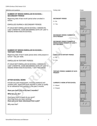 CAPA-Omnibus Child Version 5.0.0
Coding rules

Codes

Beginning date of last month period when enrolled in
school.

SECONDARY PERIOD

abc0001
Intensity

ENROLLED DURING A SECONDARY PERIOD.

2 = Yes

Definitions and questions

NUMBER OF WEEKS ENROLLED IN SCHOOL SECONDARY PERIOD

0 = No

CBA6O01
Onset

LY

IF CHILD NOT ENROLLED IN SCHOOL 4 WEEKS IN
LAST 3 MONTHS, CODE BEGINNING DATE OF LAST 4
WEEKS WHEN WAS IN SCHOOL

/ /

N

SECONDARY PERIOD: NUMBER OF
DAYS PRESENT

CBA6F02

O

SECONDARY PERIOD: NUMBER OF
WEEKS WHERE PRESENT AT LEAST 1
DAY PER WEEK

CBA6F01

EW

NUMBER OF WEEKS ENROLLED IN SCHOOL TERTIARY PERIOD
Beginning date of last 4 week period when child present in
school 1 day per week.

ENROLLED IN TERTIARY PERIOD

ENROLLED IN TERTIARY PERIOD.

abc0002
Intensity

2 = Yes

0 = No

VI

IF CHILD NOT ENROLLED IN SCHOOL 4 WEEKS IN
LAST 3 MONTHS, CODE BEGINNING DATE OF LAST 4
WEEKS WHEN WAS IN SCHOOL 1 DAY PER WEEK

CBA7O01
Onset

/ /
CBA7F01

CURRENTLY WORK AFTER SCHOOL

RE

TERTIARY PERIOD: NUMBER OF DAYS
PRESENT

CBC1I01
Intensity

AFTER SCHOOL WORK

Include any paid employment, including weekend and
vacation jobs, (apart from work required in order to qualify
for an allowance from parents) in the past 3 months.

R

0 = Absent
2 = Present

Have you had a job in the last 3 months?

FO

CBC1F01
Frequency

What do you do?

How many hours a week do you work?
How long have you been working?
Have you ever been dismissed from a job?

CBC1O01
Onset

/ /

Why was that?

School/Work Performance and Behavior

4

 