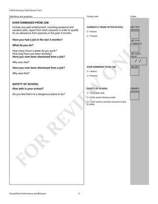 CAPA-Omnibus Child Version 5.0.0
Coding rules

Codes

CURRENTLY WORK AFTER SCHOOL

Definitions and questions

CBC1I01
Intensity

EVER DISMISSED FROM JOB
Include any paid employment, including weekend and
vacation jobs, (apart from work required in order to qualify
for an allowance from parents) in the past 3 months.

0 = Absent
2 = Present

Have you had a job in the last 3 months?

CBC1F01
Frequency

LY

What do you do?
How many hours a week do you work?
How long have you been working?
Have you ever been dismissed from a job?
Why was that?

N

CBC1O01
Onset

EVER DISMISSED FROM JOB

Have you ever been dismissed from a job?

CBC2I01

O

0 = Absent

/ /

Why was that?

2 = Present

How safe is your school?

EW

SAFETY OF SCHOOL
SAFETY OF SCHOOL

Do you feel that it is a dangerous place to be?

0 = Child feels safe.
2 = Child reports feeling unsafe.

FO

R

RE

VI

3 = Child restricts activities because of lack
of safety.

School/Work Performance and Behavior

5

CBA8I01
Intensity

 