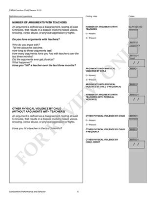 CAPA-Omnibus Child Version 5.0.0
Coding rules

Definitions and questions

Codes

NUMBER OF ARGUMENTS WITH
TEACHERS

BCAYXZ5 00
Intensity

NUMBER OF ARGUMENTS WITH TEACHERS
An argument is defined as a disagreement, lasting at least
5 minutes, that results in a dispute involving raised voices,
shouting, verbal abuse, or physical aggression or fights.

0 = Absent
2 = Present

Do you have arguments with teachers?

CBB7F01
Frequency

LY

Who do you argue with?
Tell me about the last time.
How long do these arguments last?
How many arguments have you had with teachers over the
last three months?
Did the arguments ever get physical?
What happened?
Have you "hit" a teacher over the last three months?

N

CBB7O01
Onset

CBB8I01

O

ARGUMENTS WITH PHYSICAL
VIOLENCE BY CHILD

/ /

0 = Absent

2 = Present

CBB8F01

NUMBER OF ARGUMENTS WITH
TEACHERS (WITH PHYSICAL
VIOLENCE)

CBB8O01

OTHER PHYSICAL VIOLENCE BY CHILD

CBB9I01
Intensity

VI

EW

ARGUMENTS WITH PHYSICAL
VIOLENCE BY CHILD (FREQUENCY)

/ /

OTHER PHYSICAL VIOLENCE BY CHILD
(WITHOUT ARGUMENTS WITH TEACHERS)

RE

An argument is defined as a disagreement, lasting at least
5 minutes, that results in a dispute involving raised voices,
shouting, verbal abuse, or physical aggression or fights.

2 = Present

Have you hit a teacher in the last 3 months?

6

CBB9F01

OTHER PHYSICAL VIOLENCE BY
CHILD- ONSET

R

OTHER PHYSICAL VIOLENCE BY CHILD
-FREQUENCY

FO
School/Work Performance and Behavior

0 = Absent

CBB9O01

/ /

 