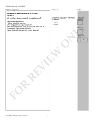 CAPA-Omnibus Child Version 5.0.0
Coding rules

Codes

NUMBER OF ARGUMENTS WITH PEERS
AT SCHOOL

Definitions and questions

ABCM204
Intensity

NUMBER OF ARGUMENTS WITH PEERS AT
SCHOOL
Do you have arguments with peers at school?
Who do you argue with?
Tell me about the last time.
How long do these arguments last?
How many arguments have you had with other kids at
school over the last three months?
When did you first argue with friends like that?

0 = Absent
2 = Present

FO

R

RE

VI

EW

O

N

LY

CBC0F01
Frequency

School/Work Performance and Behavior

7

CBC0O01
Onset

/ /

 