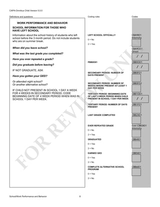 CAPA-Omnibus Child Version 5.0.0
Coding rules

Definitions and questions

Codes

LEFT SCHOOL OFFICIALLY

CBA9I01
Intensity

WORK PERFORMANCE AND BEHAVIOR
SCHOOL INFORMATION FOR THOSE WHO
HAVE LEFT SCHOOL
Information about the school history of students who left
school before the 3 month period. Do not include students
who are on summer break.

0 = No

LY

2 = Yes

When did you leave school?

CBA9O01
Onset

What was the last grade you completed?

/ /

PBB0O01

Did you graduate before leaving?
IF NOT GRADUATE, ASK

N

Have you ever repeated a grade?

CBB0O01

/ /
CBB0F01

SECONDARY PERIOD: NUMBER OF
WEEKS WHERE PRESENT AT LEAST 1
DAY PER WEEK

CBB0F02

TERTIARY PERIOD: BEGINNING DATE
OF LAST 4 WEEK PERIOD WHEN CHILD
PRESENT IN SCHOOL 1 DAY PER WEEK

CBB1O01

TERTIARY PERIOD: NUMBER OF DAYS
PRESENT

CBB1F01

LAST GRADE COMPLETED

CBB2X01

EVER REPEATED GRADE

Ever:CBB3I01
Intensity

O

SECONDARY PERIOD: NUMBER OF
DAYS PRESENT

Have you gotten your GED?

EW

Or attended night school?
Or another alternative school?

RE

VI

IF CHILD NOT PRESENT IN SCHOOL 1 DAY A WEEK
FOR 4 WEEKS IN SECONDARY PERIOD, CODE
BEGINNING DATE OF 4 WEEK PERIOD WHEN WAS IN
SCHOOL 1 DAY PER WEEK.

0 = No
2 = Yes

R

GRADUATED

CBB4I01

0 = Yes

FO

2 = No
EARNED GED

CBB5I01

0 = Yes
2 = No
COMPLETE ALTERNATIVE SCHOOL
PROGRAM
0 = Yes
2 = No

School/Work Performance and Behavior

/ /

8

CBB6I01

 