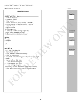Child and Adolescent Psychiatric Assessment
Definitions and questions
v

Codes

PARENTAL FIGURES
CAB7X01

LY

OTHER PARENT #1: Name___________________________
1= Biological parent
2= Adoptive parent
3= Step parent
4= Live-in partner of one parent (> 6 months)
5= Live-in partner of one parent (<6 months)
6= Grandparent
7= Other relative
10= Foster parent
11= Unrelated adult serving as parent
12= Deceased biological parent
13= Deceased non-biological parent

N

CAB7X02

O

Gender
M= Male
F= Female

EW

AGE

FO

R

RE

VI

EDUCATION
1= 0-8 years completed
2= Some high school
3= GED or high school equivalency
4= High school degree
5= Post high-school training (vocational, technical, job
training)
6= Some college (0-2 years)
7= 2 year associate degree
8= Some college (2-4 years)
9= 4 year college degree
10= Some graduate or professional school training
11= Completed graduate or professional degree

8

CAB7X03

CSA0X03

 