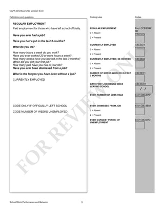 CAPA-Omnibus Child Version 5.0.0
Coding rules

Codes

REGULAR EMPLOYMENT

Definitions and questions

Ever:CCB30XX
00
Intensity

REGULAR EMPLOYMENT
Paid employment for those who have left school officially.

0 = Absent

Have you ever had a job?
2 = Present

Have you had a job in the last 3 months?
0 = Absent

How many hours a week do you work?
Have you ever worked 20 or more hours a week?
How many weeks have you worked in the last 3 months?
When did you get your first job?
How many jobs have you has in your life?
Have you ever been dismissed from a job?

2 = Present

2 = Present

N

CURRENTLY EMPLOYED >20 HR/WEEK
0 = Absent

CBC3I01
Intensity

LY

CURRENTLY EMPLOYED

What do you do?

CBC3I02

NUMBER OF WEEKS WORKED IN PAST
3 MONTHS

CBC3O01

O

CBC3F01

DATE FIRST JOB BEGAN SINCE
LEAVING SCHOOL

What is the longest you have been without a job?

EW

CURRENTLY EMPLOYED

/ /

EVER: NUMBER OF JOBS HELD

CODE ONLY IF OFFICIALLY LEFT SCHOOL

EVER: DISMISSED FROM JOB

FO

R

RE

VI

CODE NUMBER OF WEEKS UNEMPLOYED

School/Work Performance and Behavior

9

Ever:CBC3V01

Ever:CBC4E01

0 = Absent

2 = Present
EVER: LONGEST PERIOD OF
UNEMPLOYMENT

Ever:CBC5V01

 