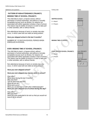 CAPA-Omnibus Child Version 5.0.0
Coding rules

Definitions and questions

Codes

SKIPPED SCHOOL

CBC6I01
Intensity

PATTERN OF NON-ATTENDANCE (TRUANCY)
MISSING TIME AT SCHOOL (TRUANCY)

0 = Absent
2 = Present

LY

The child fails to reach, or leaves school, without
permission of school authorities, and without a normally
acceptable excuse (such as illness), for reasons not
associated with either seperation anxiety or fear of school.
The reason may be dislike of school or a wish to take part
in other activities, with or without friends.
Non-attendance because of worry or anxiety may also
occur, in which case both are rated as being present.

N

Have you skipped school in the last 3 months?
NUMBER OF 1/2 DAYS IN SCHOOL PERIOD WHEN
ENROLLED IN SCHOOL

EVER: MISSING TIME AT SCHOOL (TRUANCY)

VI

EW

The child fails to reach, or leaves school, without
permission of school authorities, and without a normally
acceptable excuse (such as illness), for reasons not
associated with either seperation anxiety or fear of school.
The reason may be dislike of school or a wish to take part
in other activities, with or without friends.
Non-attendance because of worry or anxiety may also
occur, in which case both are rated as being present.

RE

Have you ever skipped school?

Have you ever skipped any classes while in school?

FO

R

How often?
What about during the last 3 months?
Why was that?
Tell me about the last time.
What did you do?
What were up to?
Were you on your own or with other children/people?
Have you ever skipped out of school during the day?
How often?
Why was that?
Have you ever pretended to be sick so that you would not
have to go to school?

School/Work Performance and Behavior

CBC6F01

O

MISSING TIME AT SCHOOL

10

EVER: SKIPPED SCHOOL (TRUANCY)
0 = Absent

Ever:CBC6E01
Intensity

2 = Present

Ever:CBC6O01
Onset

/ /

 