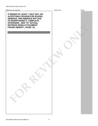 CAPA-Omnibus Child Version 5.0.0
Coding rules

Definitions and questions

Codes

FO

R

RE

VI

EW

O

N

LY

IF MISSED AT LEAST 1 HALF DAY, NO
ACCEPTABLE REASON FOR SCHOOL
ABSENCE, AND ABSENCE NOT DUE
TO WORRY/ANXIETY, COMPLETE.
OTHERWISE , SKIP TO "ACTUAL
DISTRESS WHEN ATTACHMENT
FIGURE ABSENT", (PAGE 14).

School/Work Performance and Behavior

11

 