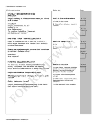 CAPA-Omnibus Child Version 5.0.0
Coding rules

Codes

Do you ever stay at home sometimes when you should
be at school?

STAYS AT HOME SOME MORNINGS

CBC7I01
Intensity

How often?
Do your parents make you go?
Do they try to?
What happens then?
Tell me about the last time it happened.
Is it like that every morning?

2 = Stays at home at least one occasion in
3 months.

Definitions and questions

STAYS AT HOME SOME MORNINGS
(TRUANCY)

0 = Does not stay at home

HAS TO BE TAKEN TO SCHOOL (TRUANCY)
Parent or someone else has to take child to school to
ensure arrival, for reason other than the child's anxiety or
emotional disturbance.

HAS TO BE TAKEN TO SCHOOL

VI

The child is out of school, meeting criteria for truancy
(above). The parents know the child is not attending
school, and do not take measures to get the child to school.

RE

Do your parents know that you skip school?

What do your parents do when you don't want to go to
school?
Do they try to make you go?

FO

R

Do your parents think you should be going to that school?
Does your not going to school bother them?

School/Work Performance and Behavior

12

CBC8I01
Intensity

2 = Yes, on at least one occasion in last 3
months.

EW

PARENTAL COLLUSION (TRUANCY)

O

0 = No

Do your parents have to take you to school sometimes
to make sure that you will go?
How often?
What happens?

N

LY

CBC7F01
Frequency

PARENTAL COLLUSION
0 = Child truanted in last three months and
parents have made repeated, consistent
attempts to get child to attend school
(irrespective of whether successful)
1 = Sporadic and inconsistent parental
attempts
2 = Child truanted in last 3 months, without
parental attempts to enforce school
attendance
3 = Child taken out of school by parents

CBC8F01
Frequency

CBC9I01
Intensity

 
