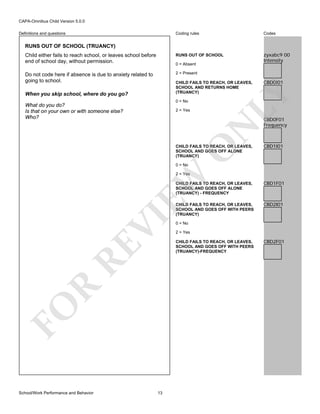 CAPA-Omnibus Child Version 5.0.0
Coding rules

Codes

Child either fails to reach school, or leaves school before
end of school day, without permission.

RUNS OUT OF SCHOOL

zyxabc9 00
Intensity

Do not code here if absence is due to anxiety related to
going to school.

2 = Present

Definitions and questions

RUNS OUT OF SCHOOL (TRUANCY)

0 = Absent

When you skip school, where do you go?

0 = No

What do you do?
Is that on your own or with someone else?
Who?

N

2 = Yes

CBD0I01

LY

CHILD FAILS TO REACH, OR LEAVES,
SCHOOL AND RETURNS HOME
(TRUANCY)

O

CHILD FAILS TO REACH, OR LEAVES,
SCHOOL AND GOES OFF ALONE
(TRUANCY)

CBD0F01
Frequency

CBD1I01

0 = No

EW

2 = Yes

FO

R

RE

VI

CHILD FAILS TO REACH, OR LEAVES,
SCHOOL AND GOES OFF ALONE
(TRUANCY) - FREQUENCY

School/Work Performance and Behavior

13

CBD1F01

CHILD FAILS TO REACH, OR LEAVES,
SCHOOL AND GOES OFF WITH PEERS
(TRUANCY)

CBD2I01

0 = No
2 = Yes
CHILD FAILS TO REACH, OR LEAVES,
SCHOOL AND GOES OFF WITH PEERS
(TRUANCY)-FREQUENCY

CBD2F01

 