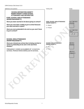CAPA-Omnibus Child Version 5.0.0
Coding rules

Codes

EVER: SCHOOL NON-ATTENDANCE
(WORRY/ANXIETY)

Definitions and questions

Ever:CBD7E01
Intensity

SCHOOL/SEPARATION ANXIETY
WORRY/ANXIETY OVER SCHOOL
ATTENDANCE AND SEPARATION

Have you been worried at all about going to school?
Have you ever been unable to go to school because
you were worried or upset?

0 = Absent
2 = Present

Have you ever pretended to be sick so you won't have
to go to school?

LY

EVER: SCHOOL NON-ATTENDANCE
(WORRYING/ANXIETY)

O

N

Ever:CBD7O01
Onset

SCHOOL NON-ATTENDANCE
(WORRYING/ANXIETY)

SCHOOL NON-ATTENDANCE
(WORRY/ANXIETY)

FREQUENCY CODED AS NUMBER OF 1/2 DAYS IN
SCHOOL PERIOD WHEN ENROLLED IN SCHOOL.

CBD7I01
Intensity

2 = Yes

EW

Have you missed any school due to being worried or
upset or pretending to be sick in the last three
months?

/ /

FO

R

RE

VI

0 = No

School/Separation Anxiety

1

CBD7F01
Frequency

 