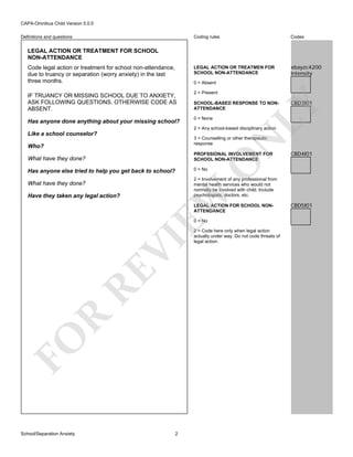 CAPA-Omnibus Child Version 5.0.0
Coding rules

Codes

LEGAL ACTION OR TREATMEN FOR
SCHOOL NON-ATTENDANCE

Definitions and questions

xbayzc4200
Intensity

LEGAL ACTION OR TREATMENT FOR SCHOOL
NON-ATTENDANCE
Code legal action or treatment for school non-attendance,
due to truancy or separation (worry anxiety) in the last
three months.

0 = Absent

Has anyone done anything about your missing school?

2 = Present
SCHOOL-BASED RESPONSE TO NONATTENDANCE
0 = None

CBD3I01

LY

IF TRUANCY OR MISSING SCHOOL DUE TO ANXIETY,
ASK FOLLOWING QUESTIONS. OTHERWISE CODE AS
ABSENT.

2 = Any school-based disciplinary action

Like a school counselor?

N

3 = Counselling or other therapeutic
response

Who?

PROFSSIONAL INVOLVEMENT FOR
SCHOOL NON-ATTENDANCE

Has anyone else tried to help you get back to school?

CBD4I01

0 = No

O

What have they done?

2 = Involvement of any professional from
mental health services who would not
normally be involved with child. Include
psychologists, doctors, etc.

Have they taken any legal action?

EW

What have they done?

LEGAL ACTION FOR SCHOOL NONATTENDANCE

FO

R

RE

VI

0 = No

School/Separation Anxiety

2

2 = Code here only when legal action
actually under way. Do not code threats of
legal action.

CBD5I01

 