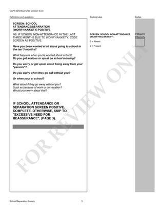 CAPA-Omnibus Child Version 5.0.0
Coding rules

Codes

NB: IF SCHOOL NON-ATTENDANCE IN THE LAST
THREE MONTHS DUE TO WORRY/ANXIETY, CODE
SCREEN AS POSITIVE.

SCREEN: SCHOOL NON-ATTENDANCE
(WORRYING/ANXIETY)

CBD6I01
Intensity

Have you been worried at all about going to school in
the last 3 months?

2 = Present

Definitions and questions

SCREEN: SCHOOL
ATTENDANCE/SEPARATION
(WORRY/ANXIETY) POSITIVE

LY

0 = Absent

What happens when you're worried about school?
Do you get anxious or upset on school morning?

N

Do you worry or get upset about being away from your
"parents"?

O

Do you worry when they go out without you?

What about if they go away without you?
Such as because of work or on vacation?
Would you worry about that?

FO

R

RE

VI

IF SCHOOL ATTENDANCE OR
SEPARATION SCREEN POSITIVE,
COMPLETE. OTHERWISE, SKIP TO
"EXCESSIVE NEED FOR
REASSURANCE", (PAGE 3).

EW

Or when your at school?

School/Separation Anxiety

3

 
