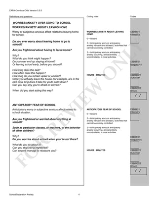 CAPA-Omnibus Child Version 5.0.0
Coding rules

Definitions and questions

Codes

WORRIES/ANXIETY ABOUT LEAVING
HOME

CBD8I01
Intensity

WORRIES/ANXIETY OVER GOING TO SCHOOL
WORRIES/ANXIETY ABOUT LEAVING HOME
Worry or subjective anxious affect related to leaving home
for school.

0 = Absent

Do you ever worry about leaving home to go to
school?

LY

2 = Anticipatory worry or anticipatory
anxiety intrusive into at least 2 activities that
cannot be entirely controlled.

Are you frightened about having to leave home?

When did you start acting this way?

VI

ANTICIPATORY FEAR OF SCHOOL

O

HOURS : MINUTES

EW

How long does this last?
How often does this happen?
How long do you remain upset or worried?
Once you actually leave the house (for example, are in the
car), how long does it take for youto calm down?
Can you say why you're afraid or worried?

N

3 = Anticipatory worry or anticipatory
anxiety occurring, almost entirely
uncontrollable, in most activities.

Why?
What do you think might happen?
Do you ever end up staying at home?
Or leaving school early, before you should?

ANTICIPATORY FEAR OF SCHOOL

Are you frightened or worried about anything at
school?

Such as particular classes, or teachers, or the behavior
of other children?

CBD8D01
Duration

CBD8O01
Onset

/ /

CBD9I01
Intensity

2 = Anticipatory worry or anticipatory
anxiety intrusive into at least 2 activities that
cannot be entirely controlled.
3 = Anticipatory worry or anticipatory
anxiety occurring, almost entirely
uncontrollable, in most activities.

RE

Anticipatory worry or subjective anxious affect related to
school situation.

CBD8F01
Frequency

0 = Absent

Why?
Do you worries about school when your're not there?

R

CBD9F01
Frequency

What do you do about it?
Can you stop being frightened?
Can anyone manage to reassure you?

FO

HOURS : MINUTES

School/Separation Anxiety

CBD9D01
Duration

CBD9O01
Onset

/ /

4

 
