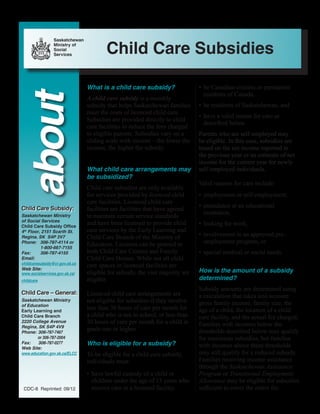 What is a child care subsidy?
A child care subsidy is a monthly
subsidy that helps Saskatchewan families
meet the costs of licenced child care.
Subsidies are provided directly to child
care facilities to reduce the fees charged
to eligible parents. Subsidies vary on a
sliding scale with income – the lower the
income, the higher the subsidy.
What child care arrangements may
be subsidized?
Child care subsidies are only available
for services provided by licenced child
care facilities. Licenced child care
facilities are facilities that have agreed
to maintain certain service standards
and have been licensed to provide child
care services by the Early Learning and
Child Care Branch of the Ministry of
Education. Licences can be granted to
both Child Care Centres and Family
Child Care Homes. While not all child
care spaces in licenced facilities are
eligible for subsidy, the vast majority are
eligible.
Licenced child care arrangements are
not eligible for subsidies if they involve
less than 36 hours of care per month for
a child who is not in school, or less than
20 hours of care per month for a child in
grade one or higher.
Who is eligible for a subsidy?
To be eligible for a child care subsidy,
individuals must:
•	have lawful custody of a child or
children under the age of 13 years who
receive care in a licensed facility,
•	be Canadian citizens or permanent
residents of Canada,
•	be residents of Saskatchewan, and
•	have a valid reason for care as
described below.
Parents who are self-employed may
be eligible. In this case, subsidies are
based on the net income reported in
the previous year or an estimate of net
income for the current year for newly
self-employed individuals.
Valid reasons for care include:
•	employment or self-employment,
•	attendance at an educational
institution,
•	looking for work,
•	involvement in an approved pre-
employment program, or
•	special medical or social needs.
How is the amount of a subsidy
determined?
Subsidy amounts are determined using
a calculation that takes into account
gross family income, family size, the
age of a child, the location of a child
care facility, and the actual fee charged.
Families with incomes below the
thresholds described below may qualify
for maximum subsidies, but families
with incomes above these thresholds
may still qualify for a reduced subsidy.
Families receiving income assistance
through the Saskatchewan Assistance
Program or Transitional Employment
Allowance may be eligible for subsidies
sufficient to cover the entire fee.CDC-8 Reprinted: 09/12  
about
Saskatchewan Ministry
of Social Services
Child Care Subsidy Office
4th
Floor, 2151 Scarth St.
Regina, SK S4P 3V7
Phone: 	 306-787-4114 or
	1-800-667-7155
Fax: 	 306-787-4155
Email:
childcaresubsidy@cr.gov.sk.ca
Web Site:
www.socialservices.gov.sk.ca/
childcare
Saskatchewan Ministry
of Education
Early Learning and
Child Care Branch
2220 College Avenue
Regina, SK S4P 4V9
Phone:	306-787-7467
or 306-787-2004
Fax:	306-787-0277
Web Site:
www.education.gov.sk.ca/ELCC
Child Care Subsidies
Child Care Subsidy:
Child Care – General:
Saskatchewan
Ministry of
Social
Services
 