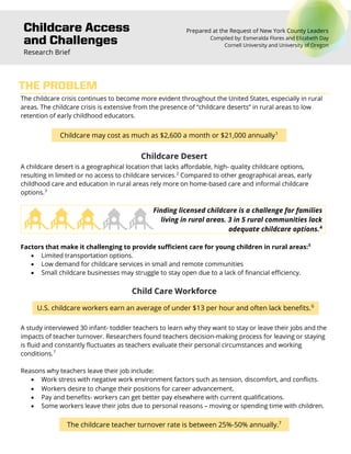 Childcare Access
and Challenges
Research Brief
Prepared at the Request of New York County Leaders
Compiled by: Esmeralda Flores and Elizabeth Day
Cornell University and University of Oregon
The childcare crisis continues to become more evident throughout the United States, especially in rural
areas. The childcare crisis is extensive from the presence of “childcare deserts” in rural areas to low
retention of early childhood educators.
Childcare may cost as much as $2,600 a month or $21,000 annually1
Childcare Desert
A childcare desert is a geographical location that lacks affordable, high- quality childcare options,
resulting in limited or no access to childcare services.2
Compared to other geographical areas, early
childhood care and education in rural areas rely more on home-based care and informal childcare
options.3
Finding licensed childcare is a challenge for families
living in rural areas. 3 in 5 rural communities lack
adequate childcare options.4
Factors that make it challenging to provide sufficient care for young children in rural areas:5
• Limited transportation options.
• Low demand for childcare services in small and remote communities
• Small childcare businesses may struggle to stay open due to a lack of financial efficiency.
Child Care Workforce
U.S. childcare workers earn an average of under $13 per hour and often lack benefits.6
A study interviewed 30 infant- toddler teachers to learn why they want to stay or leave their jobs and the
impacts of teacher turnover. Researchers found teachers decision-making process for leaving or staying
is fluid and constantly fluctuates as teachers evaluate their personal circumstances and working
conditions.7
Reasons why teachers leave their job include:
• Work stress with negative work environment factors such as tension, discomfort, and conflicts.
• Workers desire to change their positions for career advancement.
• Pay and benefits- workers can get better pay elsewhere with current qualifications.
• Some workers leave their jobs due to personal reasons – moving or spending time with children.
The childcare teacher turnover rate is between 25%-50% annually.7
THE PROBLEM
 