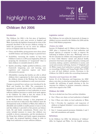 highlight no. 234
Childcare Act 2006
Introduction                                                    Legislative context
The Childcare Act 2006 is the first piece of legislation        The Childcare Act sits within the framework of changes to
solely dedicated to early years services in England and         children’s services started by the Children Act 2004 and the
Wales. It provides the legislative framework for many of the    Every Child Matters programme.
proposals described in the ten-year childcare strategy1 in
which the government set out its vision for childcare           Children Act 2004
services in England under four broad themes:                    Sections 10 (England) and 25 (Wales) of the Children Act
                                                                20043 place a reciprocal duty on local authorities and
• Choice and flexibility: giving parents more choice about
                                                                partner agencies to cooperate in order to improve the
  work/life balance and making changes to parental leave
                                                                well-being of children in their area. ‘Well-being’ refers to
• Availability: increasing the number of Sure Start             the five outcomes for children and young people as set out
  Children’s Centres to 3,500 across England by 2010 and        in Every Child Matters:4 mental and physical health;
  proposing the introduction of ‘wraparound’ (8am to            protection from harm and neglect; education, training and
  6pm) childcare in extended schools by 2010                    recreation; making a positive contribution to society; and
                                                                social and economic well-being. Sections 17 (England) and
• Quality: providing a highly qualified workforce, a new
                                                                26 (Wales) require local authorities to prepare and publish
  framework integrating care and learning, new
                                                                an overarching Children and Young People’s Plan (CYPP)
  regulation and inspection regimes and better
                                                                to cover all local children’s services. Provisions in the
  information for parents
                                                                Childcare Act 2006 fit within this overarching framework.
• Affordability: ensuring that families are able to afford
  childcare that is appropriate for their needs, increasing     Education and Inspections Act 2006
  the childcare element of the Working Tax Credit, and          Section 38 of the Education and Inspections Act 20065
  increasing the free entitlement to early years provision.     places a new duty on school governing bodies in England to
                                                                consider the well-being of pupils referring to the five
Changes to parental leave and pay were introduced by the
                                                                outcomes for children; to promote community cohesion;
Work and Families Act 2006. The commitment by
                                                                and to have regard to the CYPP.
government to provide parents with a free entitlement to
childcare and a requirement on local authorities to secure
                                                                Childcare Act 2006
sufficient childcare provision to satisfy local needs appears
in the Childcare Act 2006 as does the reform of the             The Act is divided into four Parts and three Schedules:
regulatory framework for childcare in England.                  • Part 1 Places new duties on local authorities in England
In the Wales childcare strategy, a clear programme of
                                  2
                                                                • Part 2 Places new duties on local authorities in Wales
action was laid out to help ensure that childcare meets the
developmental needs of children in Wales; that childcare is     • Part 3 Provides for regulation and inspection of
affordable and available to enable parents to train or work;      childcare in England (Schedule 1 covers amendments to
and that childcare is provided so that parents can balance        the curriculum)
work, life and family commitments. Priority areas for           • Part 4 Contains general provisions (Schedules 2 and 3
action included measures to ensure that childcare was             deal with amendments and repeals).
available to diverse communities, and the introduction of
the Flying Start childcare and family support programme.        Definitions
The paper also proposed legislative change in order to          In the Childcare Act 2006,6 the definitions of ‘childcare’
oblige local authorities to secure sufficient childcare.        differ for England and Wales. For the English sections,
 