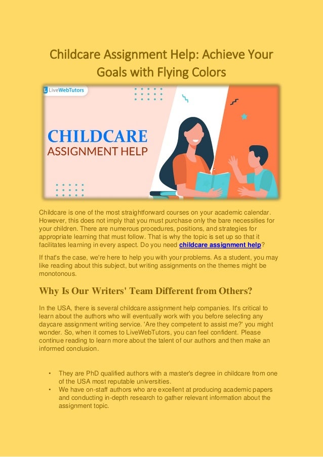Childcare Assignment Help: Achieve Your
Goals with Flying Colors
Childcare is one of the most straightforward courses on your academic calendar.
However, this does not imply that you must purchase only the bare necessities for
your children. There are numerous procedures, positions, and strategies for
appropriate learning that must follow. That is why the topic is set up so that it
facilitates learning in every aspect. Do you need childcare assignment help?
If that's the case, we're here to help you with your problems. As a student, you may
like reading about this subject, but writing assignments on the themes might be
monotonous.
Why Is Our Writers' Team Different from Others?
In the USA, there is several childcare assignment help companies. It's critical to
learn about the authors who will eventually work with you before selecting any
daycare assignment writing service. 'Are they competent to assist me?' you might
wonder. So, when it comes to LiveWebTutors, you can feel confident. Please
continue reading to learn more about the talent of our authors and then make an
informed conclusion.
• They are PhD qualified authors with a master's degree in childcare from one
of the USA most reputable universities.
• We have on-staff authors who are excellent at producing academic papers
and conducting in-depth research to gather relevant information about the
assignment topic.
 