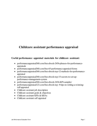 Job Performance Evaluation Form Page 1
Childcare assistant performance appraisal
Useful performance appraisal materials for childcare assistant:
 performanceappraisal360.com/free-ebook-2456-phrases-for-performance-
appraisals
 performanceappraisal360.com/free-65-performance-appraisal-forms
 performanceappraisal360.com/free-ebook-top-12-methods-for-performance-
appraisal
 performanceappraisal360.com/free-ebook-top-15-secrets-to-set-up-
performance-management-system
 performanceappraisal360.com/free-ebook-2436-KPI-samples/
 performanceappraisal123.com/free-ebook-top -9-tips-to-writing-a-winning-
self-appraisal
 Childcare assistant job description
 Childcare assistant goals & objectives
 Childcare assistant KPIs & KRAs
 Childcare assistant self appraisal
 