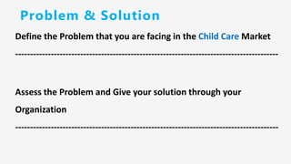 Problem & Solution
Define the Problem that you are facing in the Child Care Market
-----------------------------------------------------------------------------------------
Assess the Problem and Give your solution through your
Organization
-----------------------------------------------------------------------------------------
 