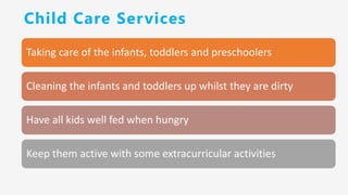 Child Care Services
Taking care of the infants, toddlers and preschoolers
Cleaning the infants and toddlers up whilst they are dirty
Have all kids well fed when hungry
Keep them active with some extracurricular activities
 