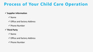 ✓ Supplier Information
✓ Name
✓ Office and factory Address
✓ Phone Number
✓ Third Party
✓ Name
✓ Office and factory Address
✓ Phone Number
Process of Your Child Care Operation
 