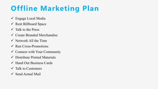 Offline Marketing Plan
✓ Engage Local Media
✓ Rent Billboard Space
✓ Talk to the Press
✓ Create Branded Merchandise
✓ Network All the Time
✓ Run Cross-Promotions
✓ Connect with Your Community
✓ Distribute Printed Materials
✓ Hand Out Business Cards
✓ Talk to Customers
✓ Send Actual Mail
 