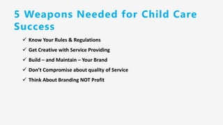 5 Weapons Needed for Child Care
Success
✓ Know Your Rules & Regulations
✓ Get Creative with Service Providing
✓ Build – and Maintain – Your Brand
✓ Don’t Compromise about quality of Service
✓ Think About Branding NOT Profit
 
