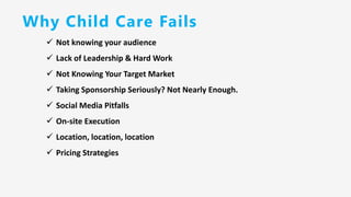 Why Child Care Fails
✓ Not knowing your audience
✓ Lack of Leadership & Hard Work
✓ Not Knowing Your Target Market
✓ Taking Sponsorship Seriously? Not Nearly Enough.
✓ Social Media Pitfalls
✓ On-site Execution
✓ Location, location, location
✓ Pricing Strategies
 