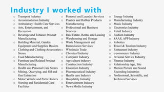 Industry I worked with
o Transport Industry
o Accommodation Industry
o Ambulatory Health Care Services
o Arts, Entertainment, and
Recreation
o Beverage and Tobacco Product
Manufacturing
o Building Material, Garden
Equipment and Supplies Dealers
o Clothing and Clothing Accessories
Stores
o Food Manufacturing
o Furniture and Related Product
Manufacturing
o Health and Personal Care Stores
o Mining, Quarrying, and Oil and
Gas Extraction
o Motor Vehicle and Parts Dealers
o Nursing and Residential Care
Facilities
o Personal and Laundry Services
o Plastics and Rubber Products
Manufacturing
o Professional and Business
Services
o Real Estate, Rental and Leasing
o Warehousing and Storage
o Waste Management and
Remediation Services
o Wholesale Trade
o Chemical Industry
o Computer Industry
o Agriculture industry
o Construction Industry
o Education Industry
o Pharmaceutical Industry
o Health care Industry
o Hospitality Industry
o Entertainment Industry
o News Media Industry
o Energy Industry
o Manufacturing Industry
o Music Industry
o Electronics Industry
o Retail Industry
o Fashion Industry
o SAAS, APP Industry
o Robotics
o Travel & Tourism Industry
o Restaurant Industry
o e-commerce Industry
o Personal Service Industry
o Finance Industry
o Relationship App, Site
o Motion Picture and Sound
Recording Industries
o Professional, Scientific, and
Technical Services
 